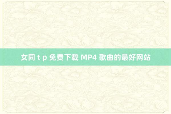 女同 t p 免费下载 MP4 歌曲的最好网站