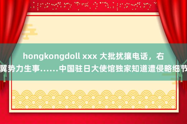 hongkongdoll xxx 大批扰攘电话，右翼势力生事……中国驻日大使馆独家知道遭侵略细节