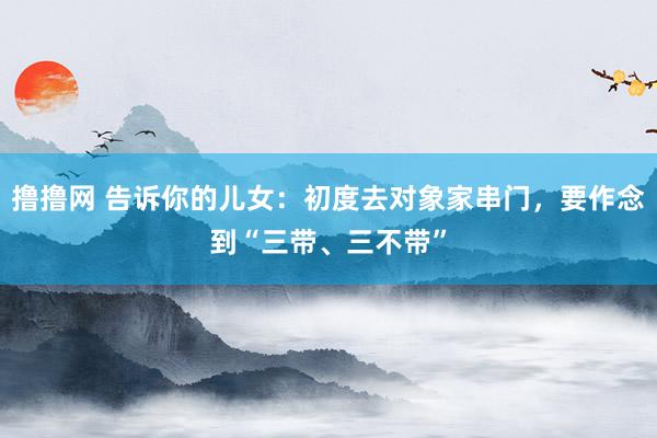 撸撸网 告诉你的儿女：初度去对象家串门，要作念到“三带、三不带”