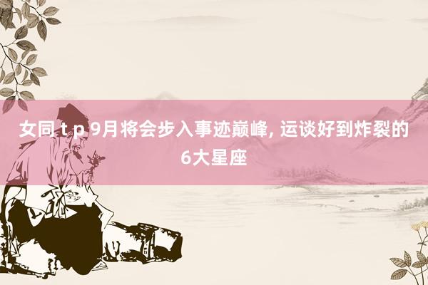 女同 t p 9月将会步入事迹巅峰， 运谈好到炸裂的6大星座
