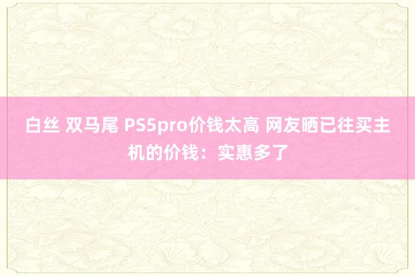 白丝 双马尾 PS5pro价钱太高 网友晒已往买主机的价钱：实惠多了