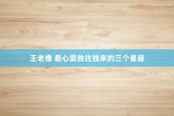 王老撸 最心爱独往独来的三个星座