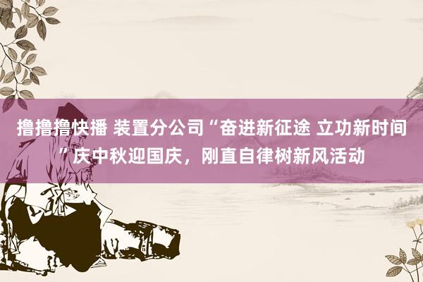 撸撸撸快播 装置分公司“奋进新征途 立功新时间”庆中秋迎国庆,刚直自律树新风活动