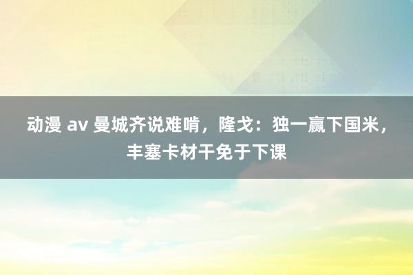 动漫 av 曼城齐说难啃，隆戈：独一赢下国米，丰塞卡材干免于下课