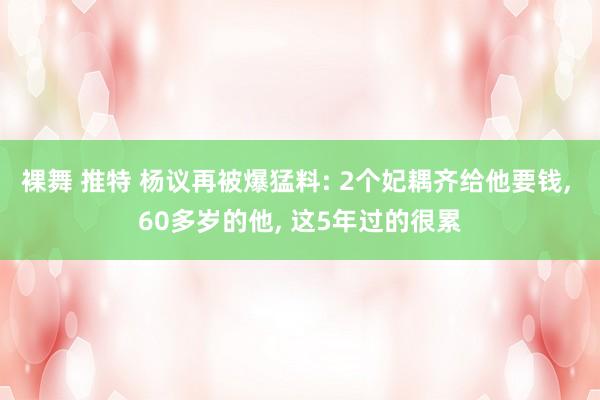 裸舞 推特 杨议再被爆猛料: 2个妃耦齐给他要钱， 60多岁的他， 这5年过的很累
