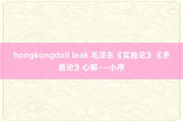 hongkongdoll leak 毛泽东《实施论》《矛盾论》心解——小序