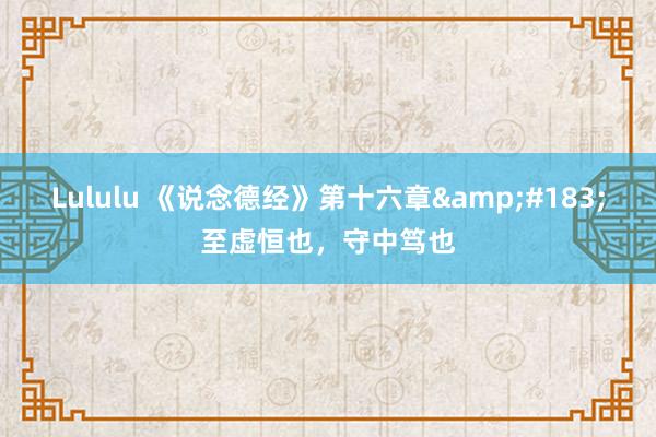 Lululu 《说念德经》第十六章&#183;至虚恒也，守中笃也