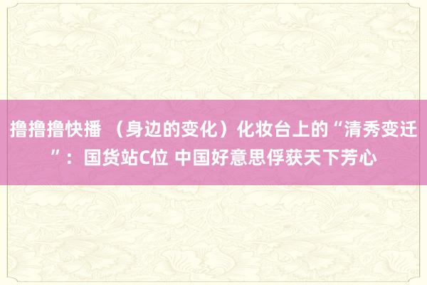 撸撸撸快播 （身边的变化）化妆台上的“清秀变迁”：国货站C位 中国好意思俘获天下芳心