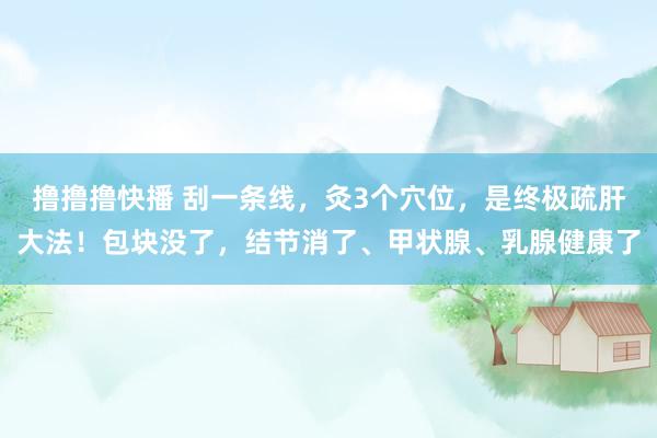 撸撸撸快播 刮一条线，灸3个穴位，是终极疏肝大法！包块没了，结节消了、甲状腺、乳腺健康了