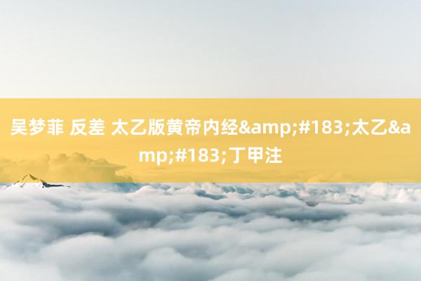 吴梦菲 反差 太乙版黄帝内经&#183;太乙&#183;丁甲注