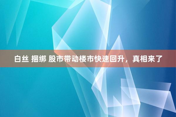 白丝 捆绑 股市带动楼市快速回升,真相来了