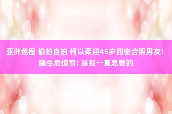 亚洲色图 偷拍自拍 柯以柔迎45岁甜密合照男友! 曝生辰惊喜: 是我一直思要的