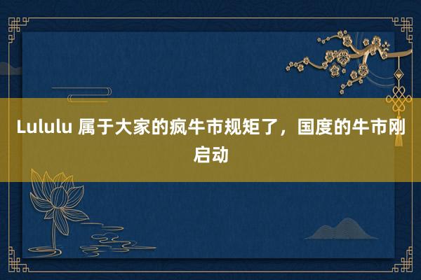 Lululu 属于大家的疯牛市规矩了，国度的牛市刚启动