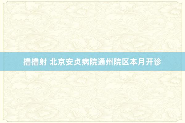 撸撸射 北京安贞病院通州院区本月开诊
