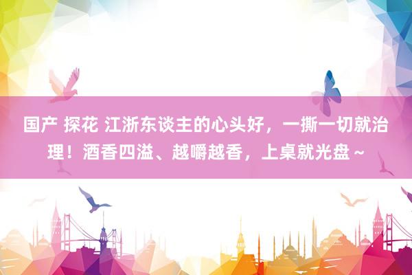 国产 探花 江浙东谈主的心头好，一撕一切就治理！酒香四溢、越嚼越香，上桌就光盘～