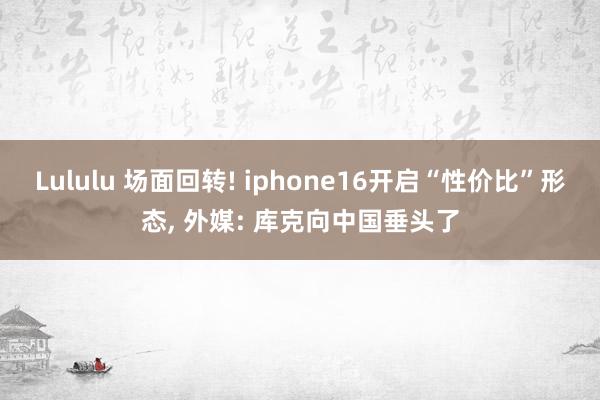 Lululu 场面回转! iphone16开启“性价比”形态， 外媒: 库克向中国垂头了