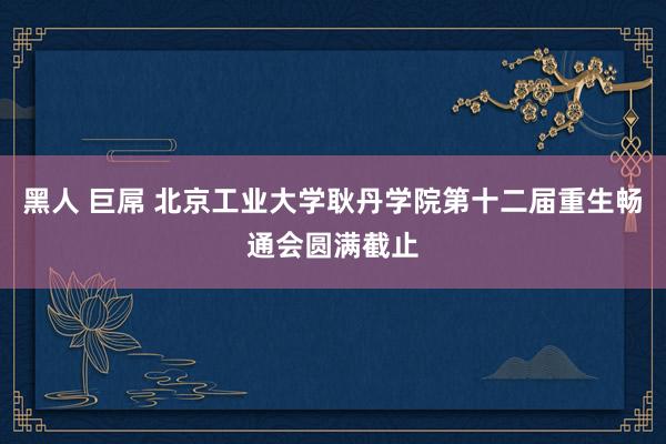 黑人 巨屌 北京工业大学耿丹学院第十二届重生畅通会圆满截止