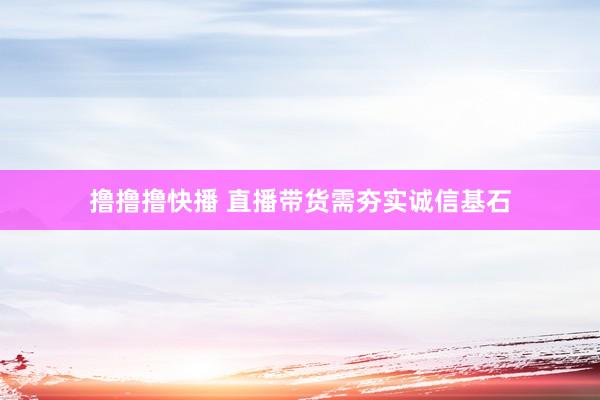 撸撸撸快播 直播带货需夯实诚信基石