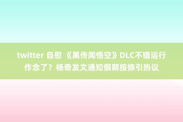 twitter 自慰 《黑传闻悟空》DLC不错运行作念了？杨奇发文通知假期按捺引热议