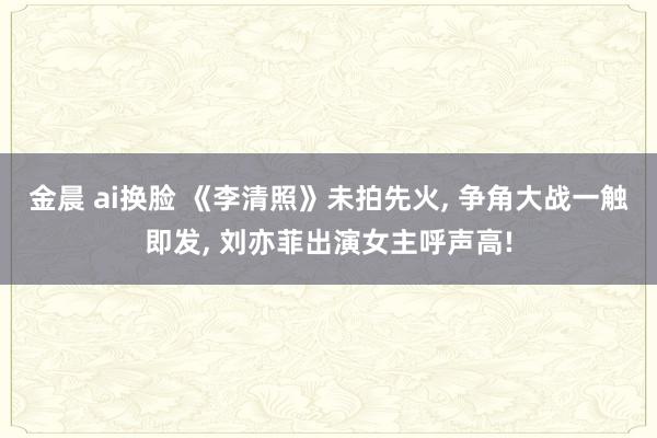 金晨 ai换脸 《李清照》未拍先火， 争角大战一触即发， 刘亦菲出演女主呼声高!