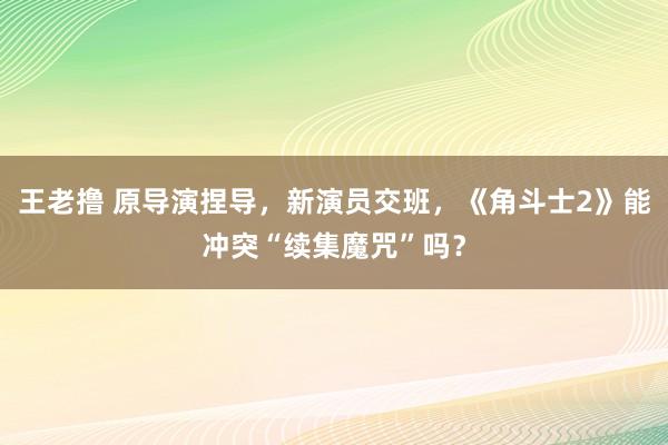 王老撸 原导演捏导，新演员交班，《角斗士2》能冲突“续集魔咒”吗？