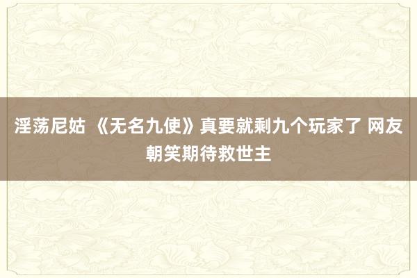 淫荡尼姑 《无名九使》真要就剩九个玩家了 网友朝笑期待救世主