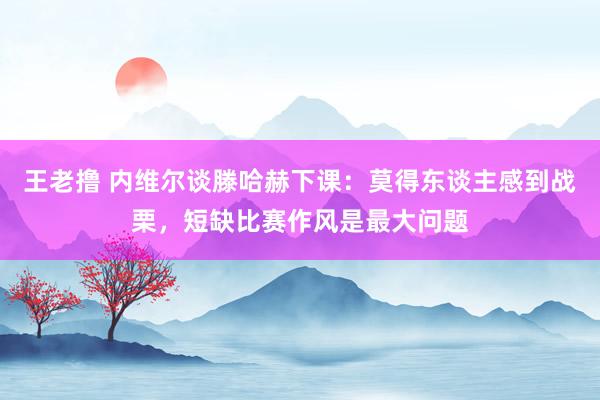 王老撸 内维尔谈滕哈赫下课：莫得东谈主感到战栗，短缺比赛作风是最大问题