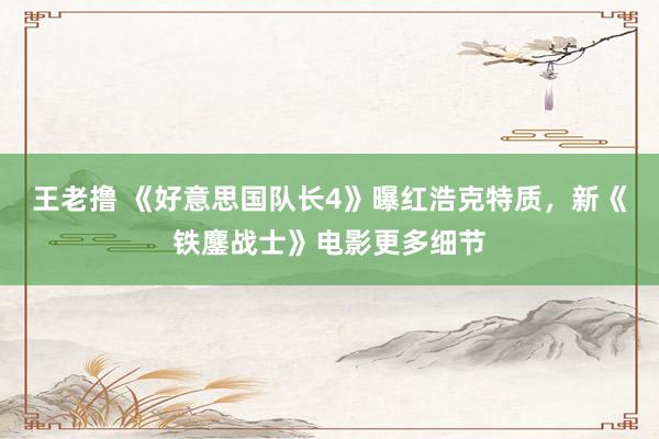 王老撸 《好意思国队长4》曝红浩克特质，新《铁鏖战士》电影更多细节