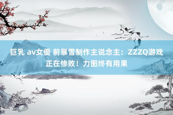 巨乳 av女優 前暴雪制作主说念主:ZZZQ游戏正在惨败!力图终有用果