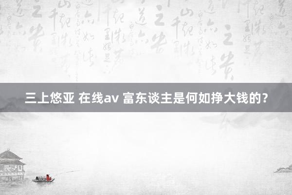 三上悠亚 在线av 富东谈主是何如挣大钱的?