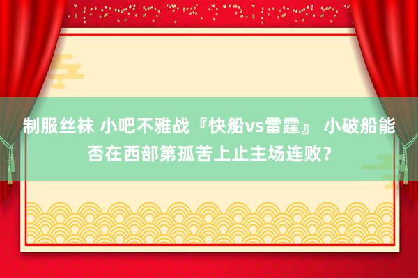 制服丝袜 小吧不雅战『快船vs雷霆』 小破船能否在西部第孤苦上止主场连败？