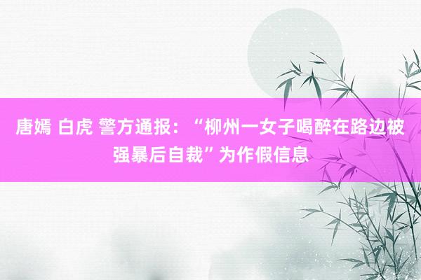 唐嫣 白虎 警方通报：“柳州一女子喝醉在路边被强暴后自裁”为作假信息
