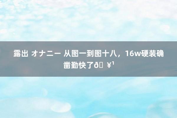 露出 オナニー 从图一到图十八,16w硬装确凿勤快了🥹