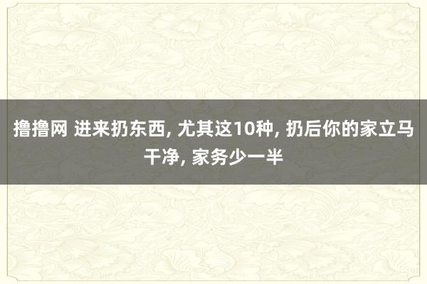 撸撸网 进来扔东西， 尤其这10种， 扔后你的家立马干净， 家务少一半