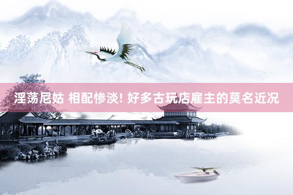 淫荡尼姑 相配惨淡! 好多古玩店雇主的莫名近况