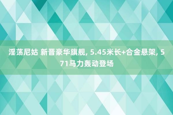 淫荡尼姑 新晋豪华旗舰， 5.45米长+合金悬架， 571马力轰动登场