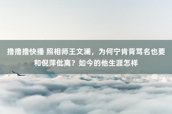 撸撸撸快播 照相师王文澜，为何宁肯背骂名也要和倪萍仳离？如今的他生涯怎样