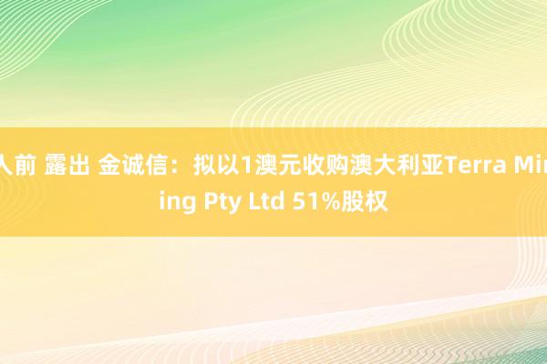 人前 露出 金诚信：拟以1澳元收购澳大利亚Terra Mining Pty Ltd 51%股权