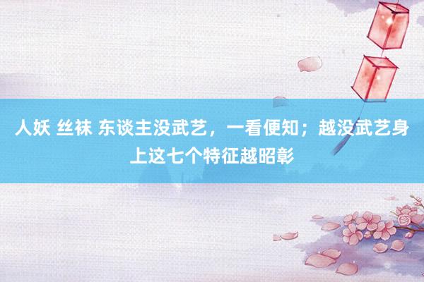 人妖 丝袜 东谈主没武艺，一看便知；越没武艺身上这七个特征越昭彰