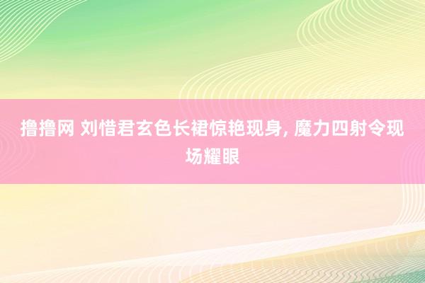 撸撸网 刘惜君玄色长裙惊艳现身， 魔力四射令现场耀眼