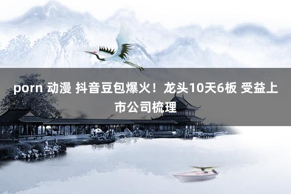 porn 动漫 抖音豆包爆火！龙头10天6板 受益上市公司梳理