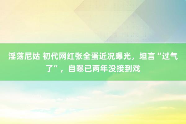 淫荡尼姑 初代网红张全蛋近况曝光，坦言“过气了”，自曝已两年没接到戏
