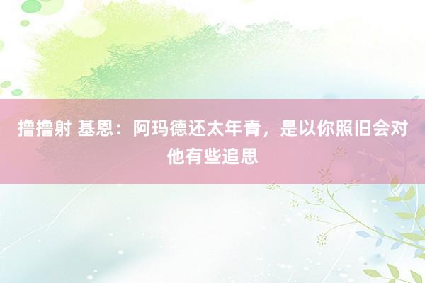 撸撸射 基恩：阿玛德还太年青，是以你照旧会对他有些追思