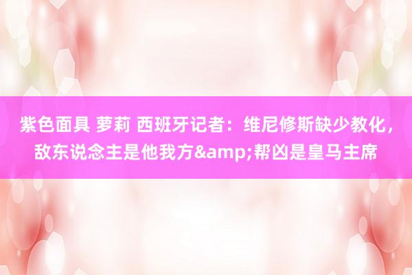 紫色面具 萝莉 西班牙记者：维尼修斯缺少教化，敌东说念主是他我方&帮凶是皇马主席