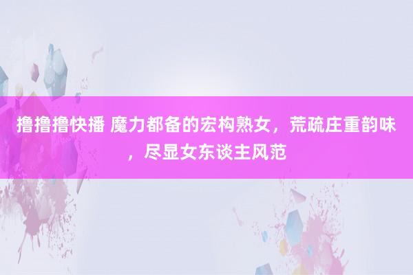 撸撸撸快播 魔力都备的宏构熟女，荒疏庄重韵味，尽显女东谈主风范