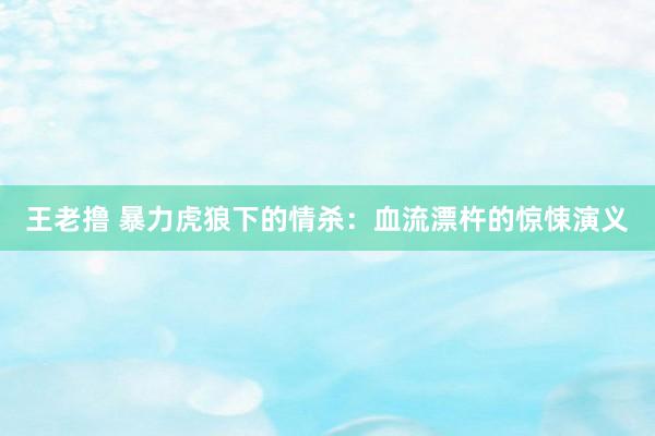 王老撸 暴力虎狼下的情杀：血流漂杵的惊悚演义