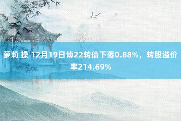萝莉 操 12月19日博22转债下落0.88%，转股溢价率214.69%
