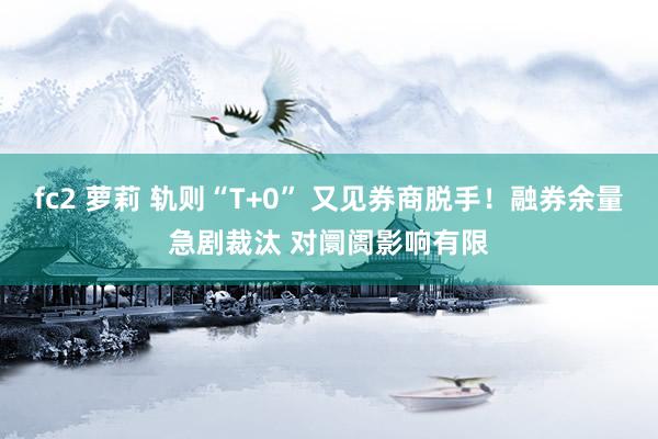 fc2 萝莉 轨则“T+0” 又见券商脱手！融券余量急剧裁汰 对阛阓影响有限
