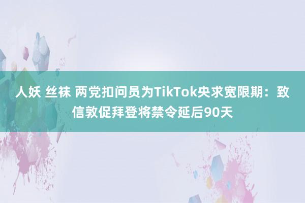 人妖 丝袜 两党扣问员为TikTok央求宽限期：致信敦促拜登将禁令延后90天