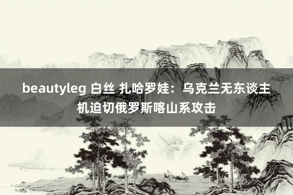beautyleg 白丝 扎哈罗娃：乌克兰无东谈主机迫切俄罗斯喀山系攻击